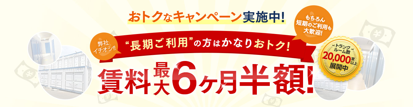 おトクなキャンペーン実施中！弊社イチオシ！！トランクルームの“長期利用”の方もおトク！もちろん短期のご利用も大歓迎！賃料最大6ヶ月半額！