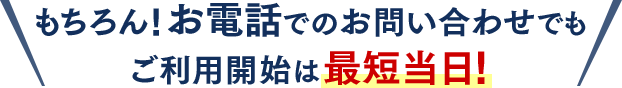 もちろん！お電話でのお問い合わせでもご利用開始は最短当日！