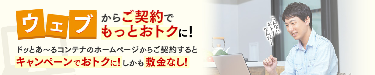 ウェブ契約からご契約でもっとおトクに！ドッとあ～るコンテナのホームページからご契約するとキャンペーンでおトクに！しかも敷金なし！
