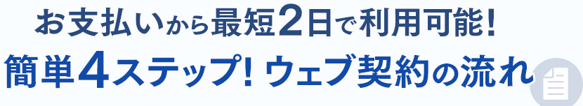 お支払い完了から最短2日で利用可能！簡単4ステップ！ウェブ契約の流れ