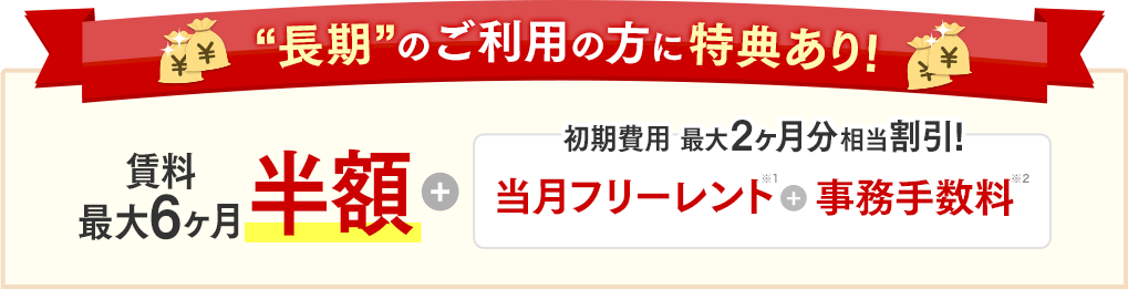 “長期”のご利用の方に特典あり！賃料最大6ヶ月半額＋初期費用 最大2ヶ月分相当割引！当月フリーレント＋事務手数料