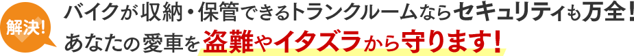 解決！バイクが収納・保管できるトランクルームならセキュリティも万全！あなたの愛車を盗難やイタズラから守ります！