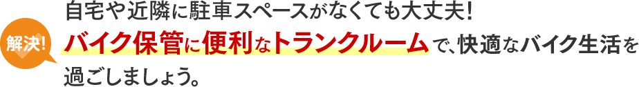 解決！自宅や近隣に駐車スペースがなくても大丈夫！バイク保管に便利なトランクルームで、快適なバイク生活を過ごしましょう。