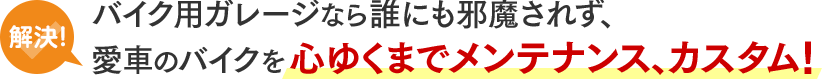 解決！バイク用ガレージなら誰にも邪魔されず、愛車のバイクを心ゆくまでメンテナンス、カスタム！