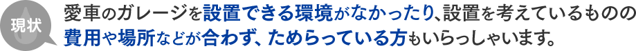 現状 愛車のガレージを設置できる環境がなかったり、設置を考えているものの費用や場所などが合わず、ためらっている方もいらっしゃいます。