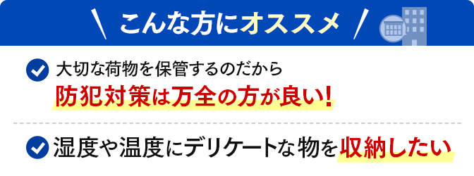 ＼こんな方にオススメ／大切な荷物を保管するのだから防犯対策は万全の方が良い！・湿度や温度にデリケートな物を収納したい