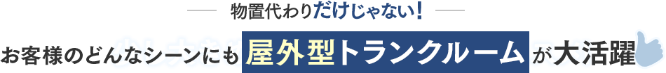 物置代わりだけじゃない！お客様のどんなシーンにも屋外型トランクルームが大活躍