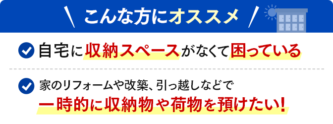 ＼こんな方にオススメ／自宅に収納スペースがなくて困っている・家のリフォームや改築、引っ越しなどで一時的に収納物や荷物を預けたい！