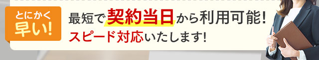 とにかく早い！最短で契約当日から利用可能！スピード対応いたします！