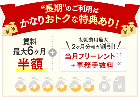 “長期”のご利用の方に特典あり！賃料最大6ヶ月半額＋初期費用 最大2ヶ月分相当割引！当月フリーレント＋事務手数料