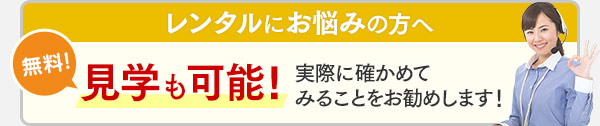 レンタルにお悩みの方へ 無料！見学も可能！実際に確かめてみることをお勧めします！