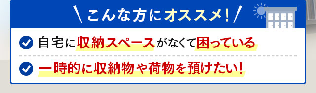 ＼こんな方にオススメ／自宅に収納スペースがなくて困っている・一時的に収納物や荷物を預けたい！