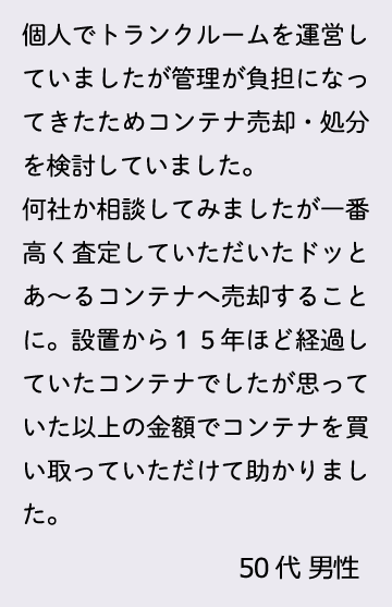 個人でトランクルームを運営していましたが管理が負担になってきたためコンテナ売却・処分を検討していました。何社か相談してみましたが一番高く査定していただいたドッとあ～るコンテナへ売却することに。設置から１５年ほど経過していたコンテナでしたが思っていた以上の金額でコンテナを買い取っていただけて助かりました。50代 男性