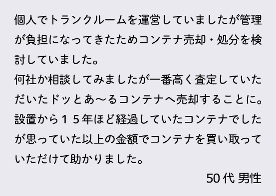 個人でトランクルームを運営していましたが管理が負担になってきたためコンテナ売却・処分を検討していました。何社か相談してみましたが一番高く査定していただいたドッとあ～るコンテナへ売却することに。設置から１５年ほど経過していたコンテナでしたが思っていた以上の金額でコンテナを買い取っていただけて助かりました。50代 男性