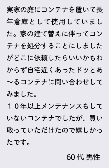 実家の庭にコンテナを置いて長年倉庫として使用していました。家の建て替えに伴ってコンテナを処分することにしましたがどこに依頼したらいいかもわからず自宅近くあったドッとあ～るコンテナに問い合わせしてみました。１０年以上メンテナンスもしていないコンテナでしたが、買い取っていただけたので嬉しかったです。60代 男性