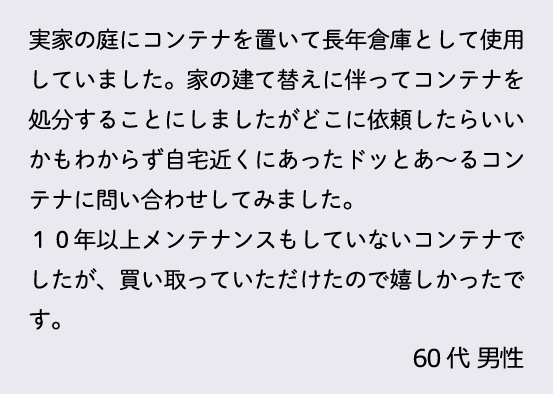 実家の庭にコンテナを置いて長年倉庫として使用していました。家の建て替えに伴ってコンテナを処分することにしましたがどこに依頼したらいいかもわからず自宅近くあったドッとあ～るコンテナに問い合わせしてみました。１０年以上メンテナンスもしていないコンテナでしたが、買い取っていただけたので嬉しかったです。60代 男性