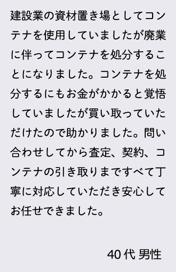 建設業の資材置き場としてコンテナを使用していましたが廃業に伴ってコンテナを処分することになりました。コンテナを処分するにもお金がかかると覚悟していましたが買い取っていただけたので助かりました。問い合わせしてから査定、契約、コンテナの引き取りまですべて丁寧に対応していただき安心してお任せできました。40代 男性