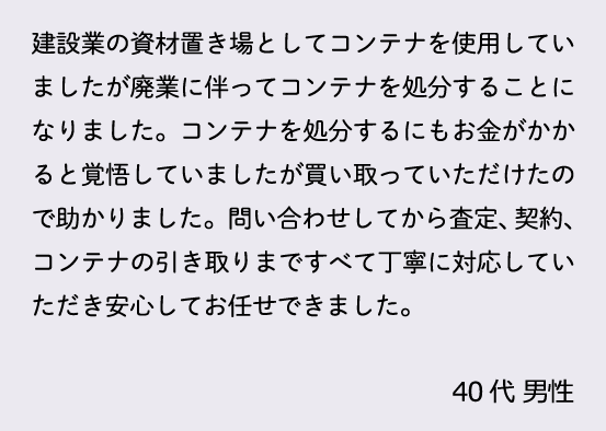 建設業の資材置き場としてコンテナを使用していましたが廃業に伴ってコンテナを処分することになりました。コンテナを処分するにもお金がかかると覚悟していましたが買い取っていただけたので助かりました。問い合わせしてから査定、契約、コンテナの引き取りまですべて丁寧に対応していただき安心してお任せできました。40代 男性